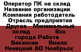 Оператор ПК на склад › Название организации ­ Компания-работодатель › Отрасль предприятия ­ Другое › Минимальный оклад ­ 28 000 - Все города Работа » Вакансии   . Ямало-Ненецкий АО,Ноябрьск г.